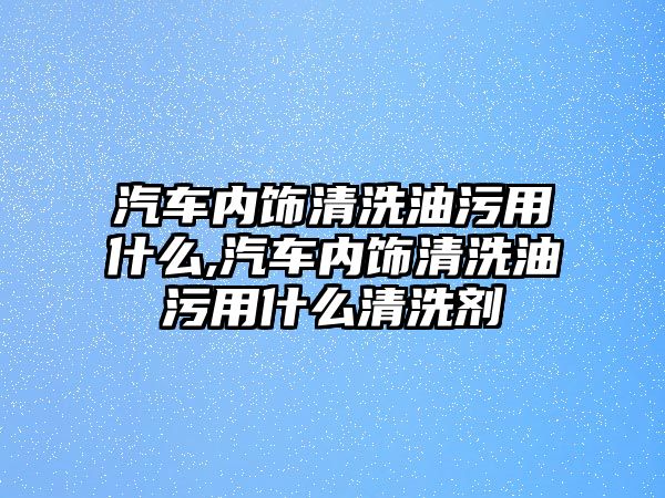 汽車內飾清洗油污用什么,汽車內飾清洗油污用什么清洗劑