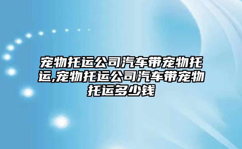 寵物托運公司汽車帶寵物托運,寵物托運公司汽車帶寵物托運多少錢