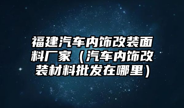 福建汽車內飾改裝面料廠家（汽車內飾改裝材料批發在哪里）