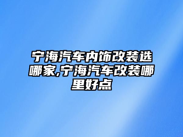 寧海汽車內飾改裝選哪家,寧海汽車改裝哪里好點