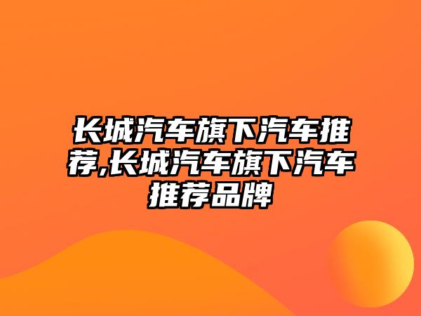 長城汽車旗下汽車推薦,長城汽車旗下汽車推薦品牌