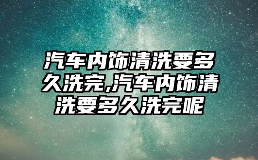 汽車內飾清洗要多久洗完,汽車內飾清洗要多久洗完呢