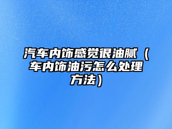 汽車內飾感覺很油膩（車內飾油污怎么處理方法）