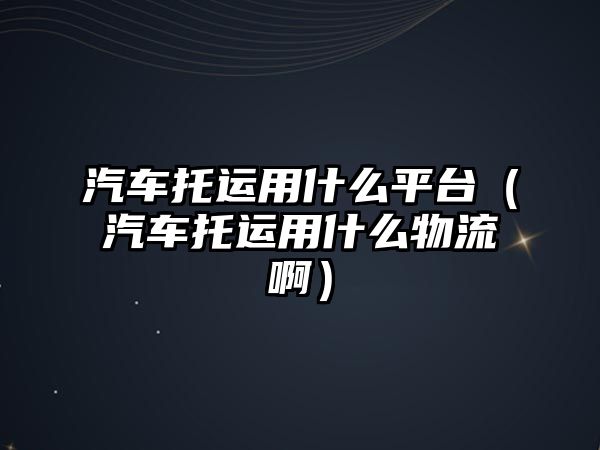 汽車托運用什么平臺（汽車托運用什么物流啊）