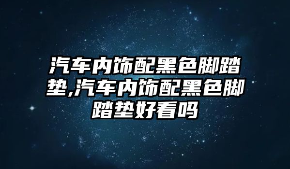 汽車內飾配黑色腳踏墊,汽車內飾配黑色腳踏墊好看嗎