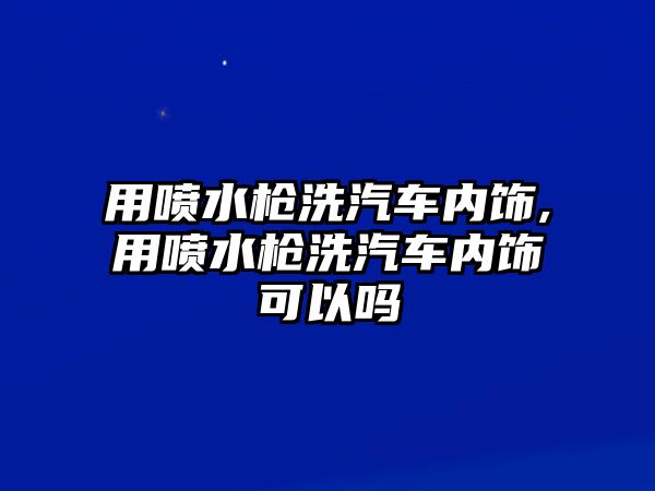 用噴水槍洗汽車內飾,用噴水槍洗汽車內飾可以嗎