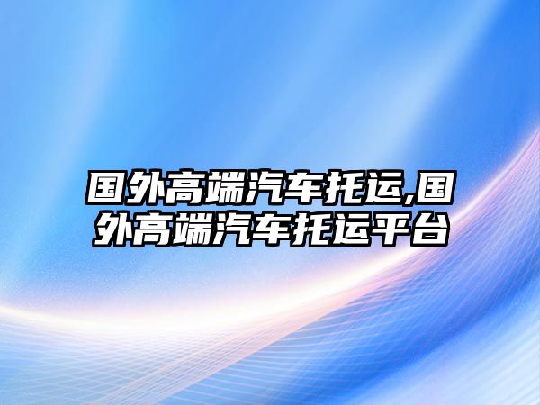 國(guó)外高端汽車托運(yùn),國(guó)外高端汽車托運(yùn)平臺(tái)