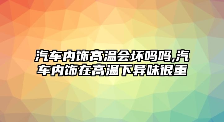 汽車內飾高溫會壞嗎嗎,汽車內飾在高溫下異味很重