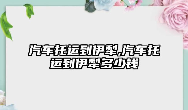 汽車托運到伊犁,汽車托運到伊犁多少錢