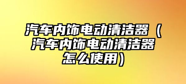 汽車內飾電動清潔器（汽車內飾電動清潔器怎么使用）