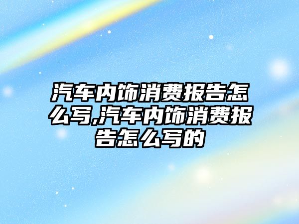 汽車內飾消費報告怎么寫,汽車內飾消費報告怎么寫的