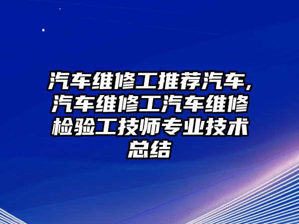 汽車維修工推薦汽車,汽車維修工汽車維修檢驗工技師專業技術總結