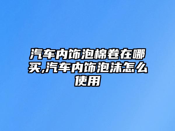 汽車內(nèi)飾泡棉卷在哪買,汽車內(nèi)飾泡沫怎么使用