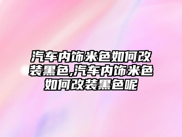 汽車內飾米色如何改裝黑色,汽車內飾米色如何改裝黑色呢