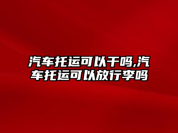 汽車托運可以干嗎,汽車托運可以放行李嗎