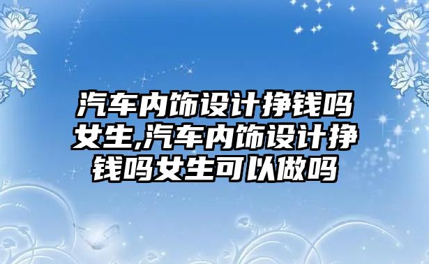 汽車內飾設計掙錢嗎女生,汽車內飾設計掙錢嗎女生可以做嗎