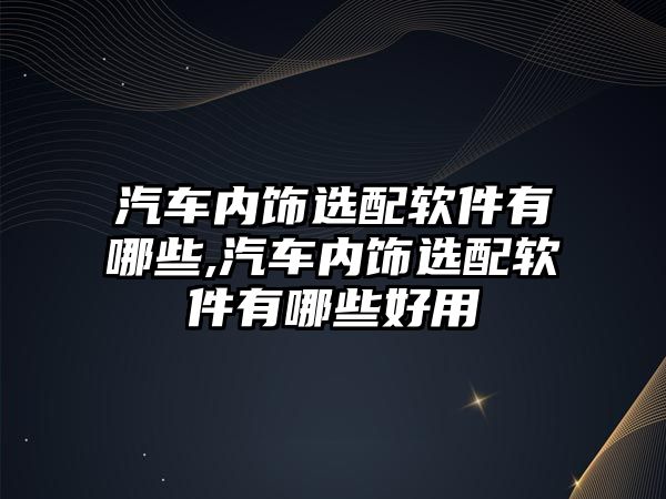 汽車內飾選配軟件有哪些,汽車內飾選配軟件有哪些好用