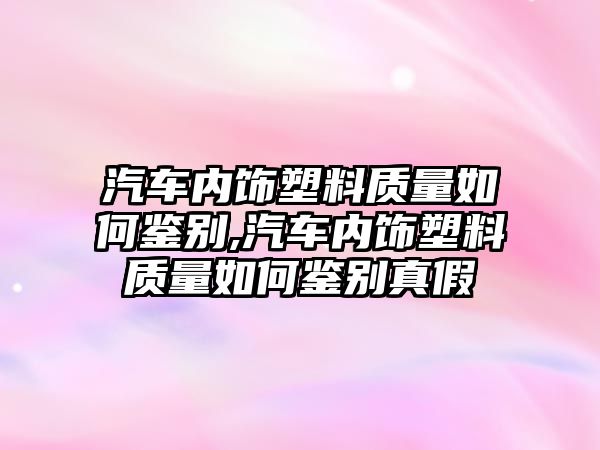 汽車內飾塑料質量如何鑒別,汽車內飾塑料質量如何鑒別真假