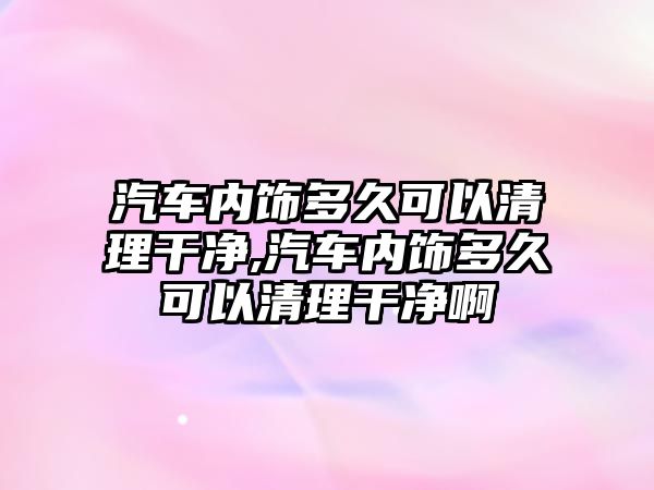 汽車內飾多久可以清理干凈,汽車內飾多久可以清理干凈啊