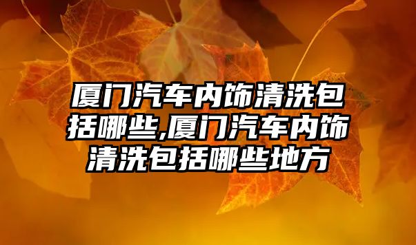 廈門汽車內飾清洗包括哪些,廈門汽車內飾清洗包括哪些地方