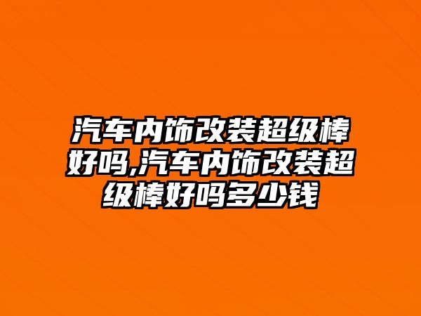 汽車內(nèi)飾改裝超級棒好嗎,汽車內(nèi)飾改裝超級棒好嗎多少錢