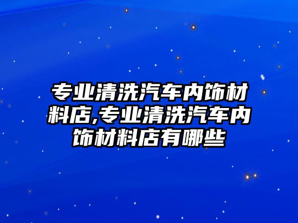 專業清洗汽車內飾材料店,專業清洗汽車內飾材料店有哪些