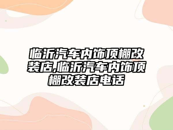 臨沂汽車內飾頂棚改裝店,臨沂汽車內飾頂棚改裝店電話