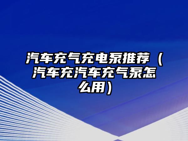 汽車充氣充電泵推薦（汽車充汽車充氣泵怎么用）