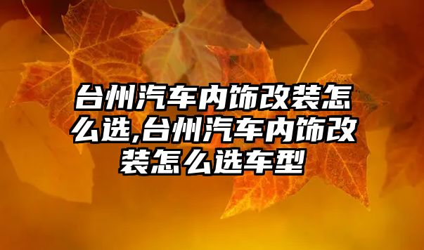 臺州汽車內飾改裝怎么選,臺州汽車內飾改裝怎么選車型