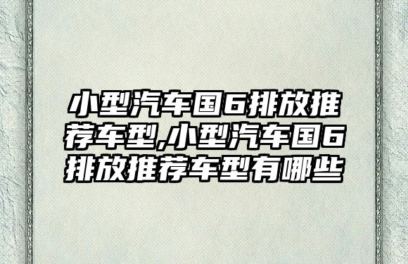 小型汽車國6排放推薦車型,小型汽車國6排放推薦車型有哪些