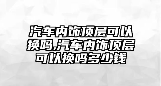 汽車內飾頂層可以換嗎,汽車內飾頂層可以換嗎多少錢