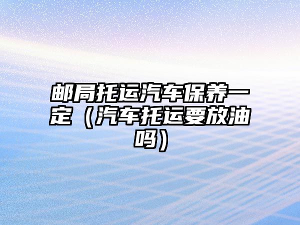 郵局托運汽車保養一定（汽車托運要放油嗎）