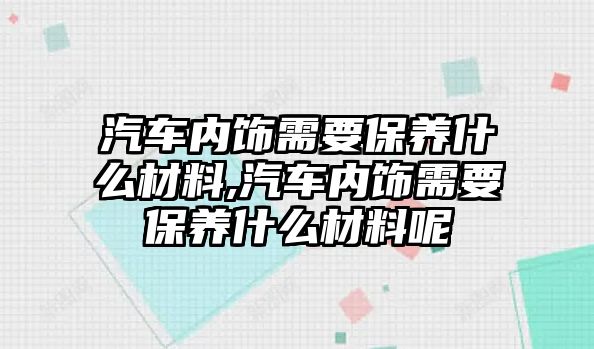 汽車內飾需要保養什么材料,汽車內飾需要保養什么材料呢