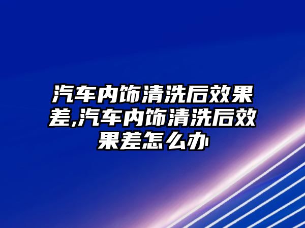 汽車內飾清洗后效果差,汽車內飾清洗后效果差怎么辦