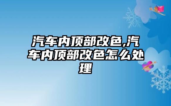 汽車內頂部改色,汽車內頂部改色怎么處理