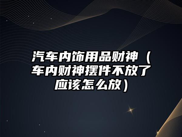 汽車內飾用品財神（車內財神擺件不放了應該怎么放）