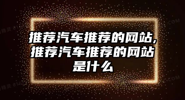 推薦汽車(chē)推薦的網(wǎng)站,推薦汽車(chē)推薦的網(wǎng)站是什么