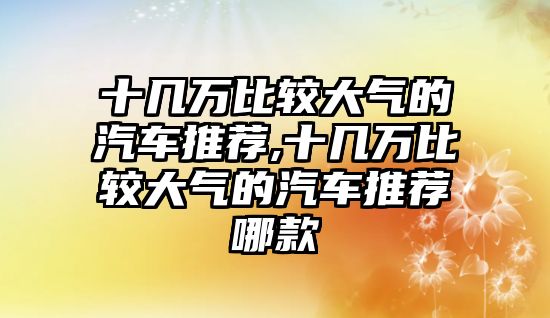 十幾萬比較大氣的汽車推薦,十幾萬比較大氣的汽車推薦哪款