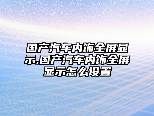 國產汽車內飾全屏顯示,國產汽車內飾全屏顯示怎么設置