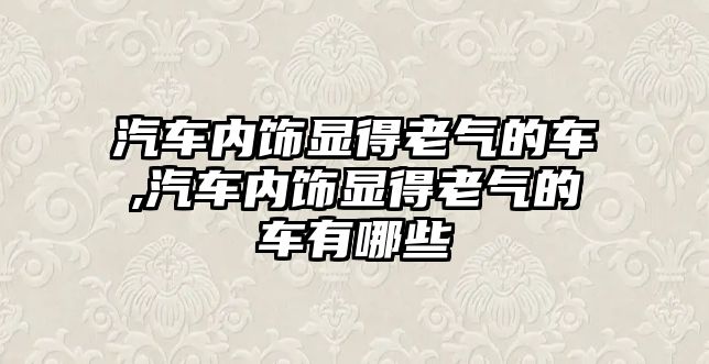 汽車內飾顯得老氣的車,汽車內飾顯得老氣的車有哪些