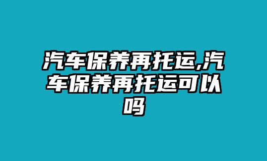 汽車保養再托運,汽車保養再托運可以嗎