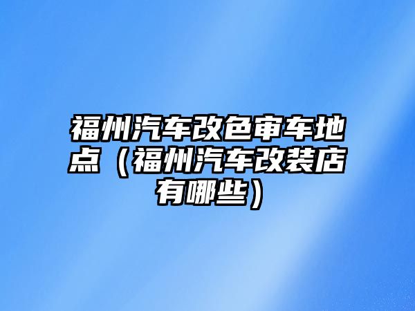 福州汽車改色審車地點（福州汽車改裝店有哪些）