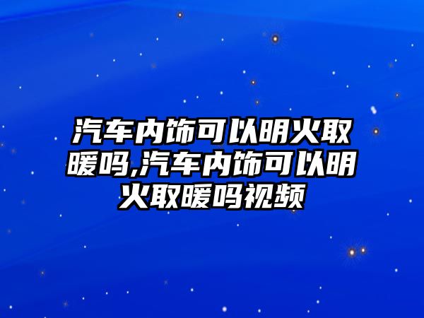 汽車內飾可以明火取暖嗎,汽車內飾可以明火取暖嗎視頻