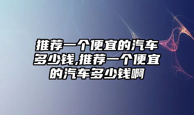 推薦一個便宜的汽車多少錢,推薦一個便宜的汽車多少錢啊