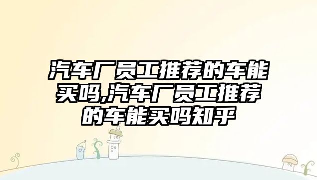 汽車廠員工推薦的車能買嗎,汽車廠員工推薦的車能買嗎知乎