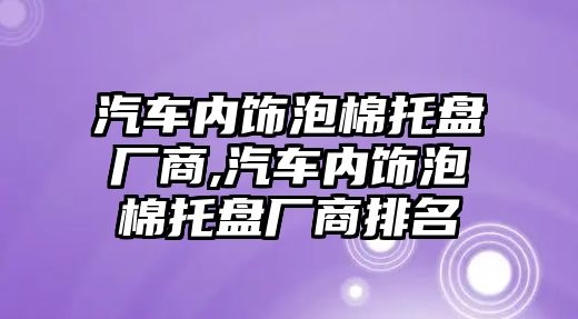 汽車內飾泡棉托盤廠商,汽車內飾泡棉托盤廠商排名