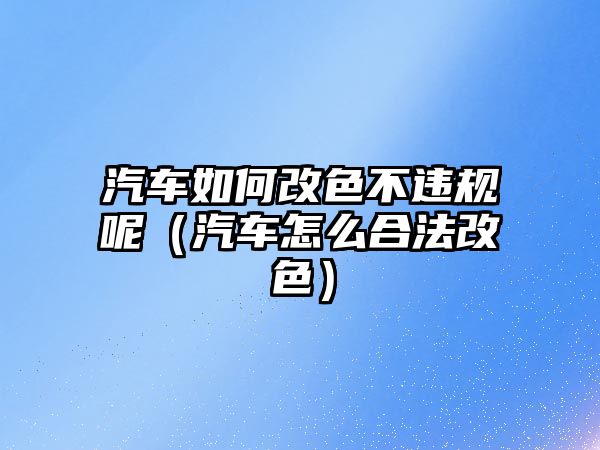 汽車如何改色不違規(guī)呢（汽車怎么合法改色）