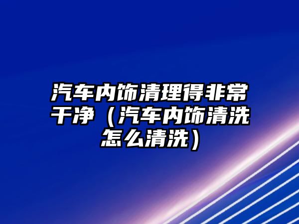 汽車內飾清理得非常干凈（汽車內飾清洗怎么清洗）