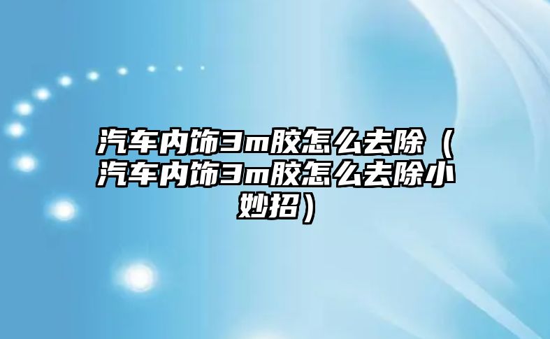 汽車內飾3m膠怎么去除（汽車內飾3m膠怎么去除小妙招）