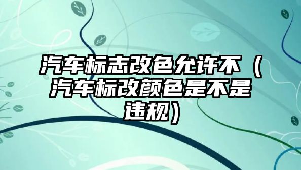 汽車標志改色允許不（汽車標改顏色是不是違規）